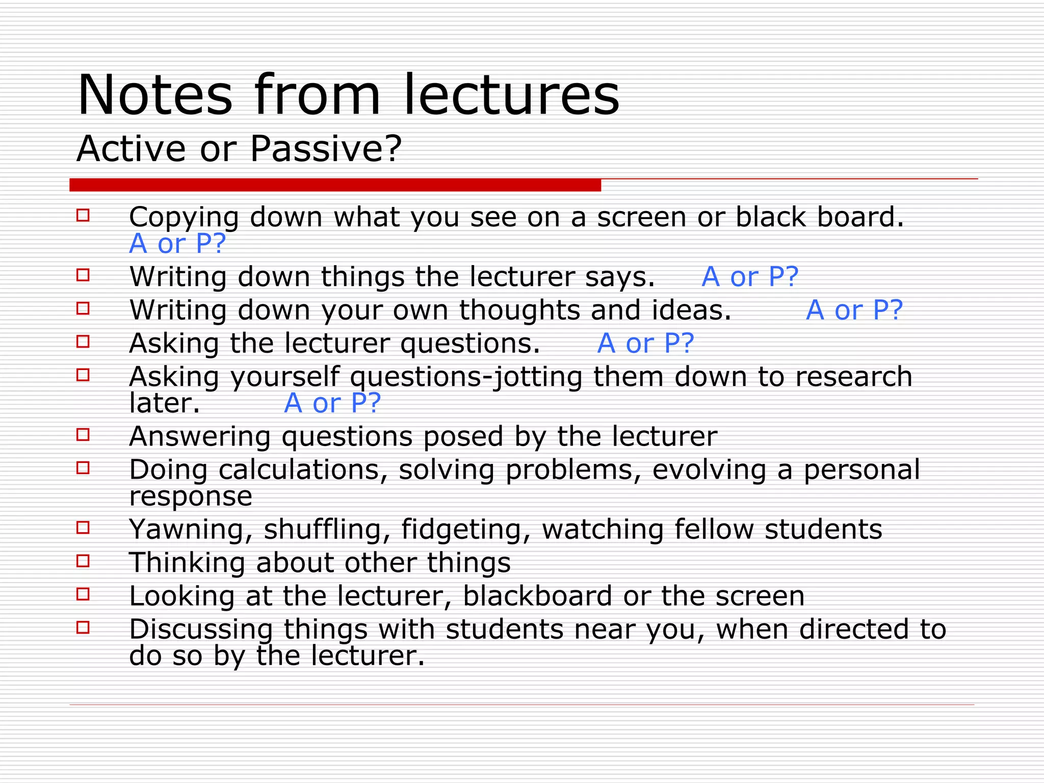 Notes from lectures
Active or Passive?
   Copying down what you see on a screen or black board.
    A or P?
   Writing down things the lecturer says.    A or P?
   Writing down your own thoughts and ideas.         A or P?
   Asking the lecturer questions.    A or P?
   Asking yourself questions-jotting them down to research
    later.     A or P?
   Answering questions posed by the lecturer
   Doing calculations, solving problems, evolving a personal
    response
   Yawning, shuffling, fidgeting, watching fellow students
   Thinking about other things
   Looking at the lecturer, blackboard or the screen
   Discussing things with students near you, when directed to
    do so by the lecturer.
 