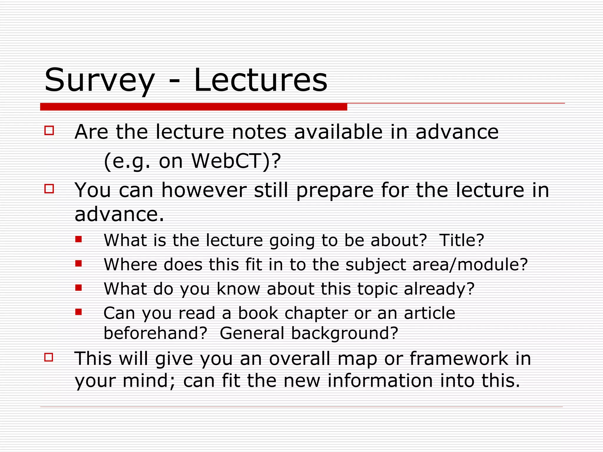 Survey - Lectures
   Are the lecture notes available in advance
       (e.g. on WebCT)?
   You can however still prepare for the lecture in
    advance.
       What is the lecture going to be about? Title?
       Where does this fit in to the subject area/module?
       What do you know about this topic already?
       Can you read a book chapter or an article
        beforehand? General background?
   This will give you an overall map or framework in
    your mind; can fit the new information into this.
 