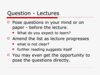 Question - Lectures
   Pose questions in your mind or on
    paper - before the lecture.
       What do you expect to learn?
   Amend the list as lecture progresses
       what is not clear?
       further reading suggests itself
   You may even get the opportunity to
    pose the questions directly.
 