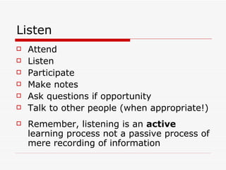 Listen
   Attend
   Listen
   Participate
   Make notes
   Ask questions if opportunity
   Talk to other people (when appropriate!)
   Remember, listening is an active
    learning process not a passive process of
    mere recording of information
 