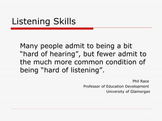Listening Skills

  Many people admit to being a bit
  “hard of hearing”, but fewer admit to
  the much more common condition of
  being “hard of listening”.
                                                Phil Race
                    Professor of Education Development
                                 University of Glamorgan
 