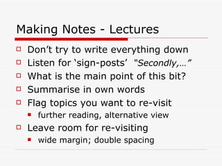 Making Notes - Lectures
   Don’t try to write everything down
   Listen for ‘sign-posts’ “Secondly,…”
   What is the main point of this bit?
   Summarise in own words
   Flag topics you want to re-visit
       further reading, alternative view
   Leave room for re-visiting
       wide margin; double spacing
 
