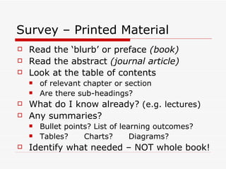 Survey – Printed Material
   Read the ‘blurb’ or preface (book)
   Read the abstract (journal article)
   Look at the table of contents
       of relevant chapter or section
       Are there sub-headings?
   What do I know already? (e.g. lectures)
   Any summaries?
       Bullet points? List of learning outcomes?
       Tables?     Charts?       Diagrams?
   Identify what needed – NOT whole book!
 