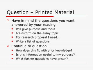 Question – Printed Material
   Have in mind the questions you want
    answered by your reading
       Will give purpose and focus
       brainstorm on the essay topic
       For research proposal I need….
       Write a list of questions
   Continue to question…
       How does this fit with prior knowledge?
       Is this information useful to my purpose?
       What further questions have arisen?
 