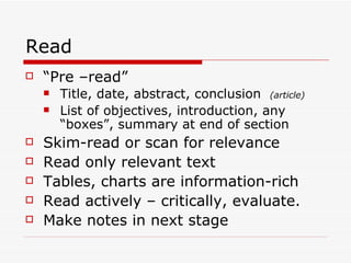 Read
   “Pre –read”
       Title, date, abstract, conclusion (article)
       List of objectives, introduction, any
        “boxes”, summary at end of section
   Skim-read or scan for relevance
   Read only relevant text
   Tables, charts are information-rich
   Read actively – critically, evaluate.
   Make notes in next stage
 