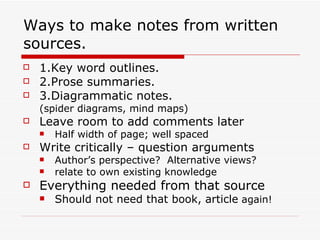 Ways to make notes from written
sources.
   1.Key word outlines.
   2.Prose summaries.
   3.Diagrammatic notes.
    (spider diagrams, mind maps)
   Leave room to add comments later
       Half width of page; well spaced
   Write critically – question arguments
       Author’s perspective? Alternative views?
       relate to own existing knowledge
   Everything needed from that source
       Should not need that book, article again!
 