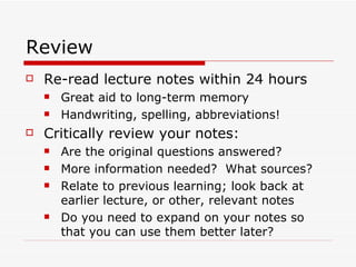 Review
   Re-read lecture notes within 24 hours
       Great aid to long-term memory
       Handwriting, spelling, abbreviations!
   Critically review your notes:
       Are the original questions answered?
       More information needed? What sources?
       Relate to previous learning; look back at
        earlier lecture, or other, relevant notes
       Do you need to expand on your notes so
        that you can use them better later?
 