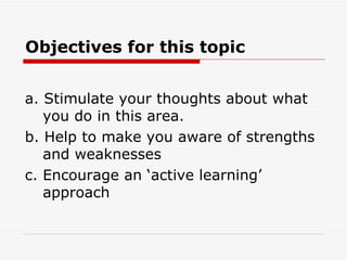 Objectives for this topic


a. Stimulate your thoughts about what
   you do in this area.
b. Help to make you aware of strengths
   and weaknesses
c. Encourage an ‘active learning’
   approach
 