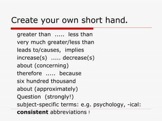 Create your own short hand.
 greater than ..... less than
 very much greater/less than
 leads to/causes, implies
 increase(s) ..... decrease(s)
 about (concerning)
 therefore ..... because
 six hundred thousand
 about (approximately)
 Question (strongly!)
 subject-specific terms: e.g. psychology, -ical:
 consistent abbreviations !
 