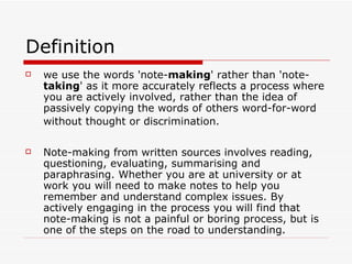 Definition
   we use the words 'note-making' rather than 'note-
    taking' as it more accurately reflects a process where
    you are actively involved, rather than the idea of
    passively copying the words of others word-for-word
    without thought or discrimination.

   Note-making from written sources involves reading,
    questioning, evaluating, summarising and
    paraphrasing. Whether you are at university or at
    work you will need to make notes to help you
    remember and understand complex issues. By
    actively engaging in the process you will find that
    note-making is not a painful or boring process, but is
    one of the steps on the road to understanding.
 