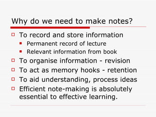 Why do we need to make notes?
   To record and store information
       Permanent record of lecture
       Relevant information from book
   To organise information - revision
   To act as memory hooks - retention
   To aid understanding, process ideas
   Efficient note-making is absolutely
    essential to effective learning.
 
