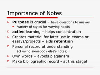 Importance of Notes
   Purpose is crucial – have questions to answer
       Variety of styles for varying needs
   active learning – helps concentration
   Creates material for later use in exams or
    essays/projects – aids retention
   Personal record of understanding
        (cf using somebody else’s notes).
   Own words – avoids plagiarism
   Make bibliographic record - at this stage!
 