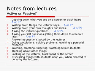 Notes from lectures
Active or Passive?
   Copying down what you see on a screen or black board.
    A or P?
   Writing down things the lecturer says.    A or P?
   Writing down your own thoughts and ideas.         A or P?
   Asking the lecturer questions.    A or P?
   Asking yourself questions-jotting them down to research
    later.     A or P?
   Answering questions posed by the lecturer
   Doing calculations, solving problems, evolving a personal
    response
   Yawning, shuffling, fidgeting, watching fellow students
   Thinking about other things
   Looking at the lecturer, blackboard or the screen
   Discussing things with students near you, when directed to
    do so by the lecturer.
 