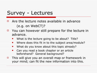 Survey - Lectures
   Are the lecture notes available in advance
       (e.g. on WebCT)?
   You can however still prepare for the lecture in
    advance.
       What is the lecture going to be about? Title?
       Where does this fit in to the subject area/module?
       What do you know about this topic already?
       Can you read a book chapter or an article
        beforehand? General background?
   This will give you an overall map or framework in
    your mind; can fit the new information into this.
 