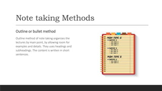 Note taking Methods
Outline or bullet method
Outline method of note taking organizes the
lectures by main point, by allowing room for
examples and details. They uses headings and
subheadings. The content is written in short
sentences.
 