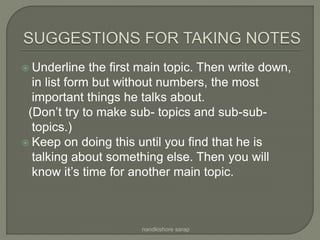  Underline the first main topic. Then write down,
in list form but without numbers, the most
important things he talks about.
(Don’t try to make sub- topics and sub-sub-
topics.)
 Keep on doing this until you find that he is
talking about something else. Then you will
know it’s time for another main topic.
nandkishore sarap
 