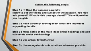 Follow the following steps:
Step 1 : (i) Read the passage carefully.
(ii)Try to get the theme and subject of the passage. You may
ask yourself: “What is this passage about?” This will provide
you the gist.
Step 2 : Read carefully. Identify main ideas and important
supporting details.
Step 3 : Make notes of the main ideas under headings and add
sub-points under sub-headings.
Step 4 : Use proper layout/format
Step 5 : Use recognisable abbreviations wherever possible
 