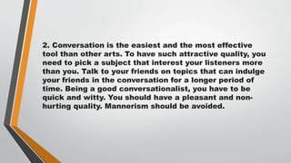 2. Conversation is the easiest and the most effective
tool than other arts. To have such attractive quality, you
need to pick a subject that interest your listeners more
than you. Talk to your friends on topics that can indulge
your friends in the conversation for a longer period of
time. Being a good conversationalist, you have to be
quick and witty. You should have a pleasant and non-
hurting quality. Mannerism should be avoided.
 