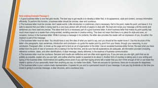 Note making Example Passage 2:
1.A good business letter is one that gets results. The best way to get results is to develop a letter that, in its appearance, style and content, conveys information
efficiently. To perform this function, a business letter should be concise, clear and courteous.
2.The business letter must be concise: don’t waste words. Little introduction or preliminary chat is necessary. Get to the point, make the point, and leave it. It is
safe to assume that your letter is being read by a very busy person with all kinds of papers to deal with. Re-read and revise your message until the words and
sentences you have used are precise. This takes time but is a necessary part of a good business letter. A short business letter that makes its point quickly has
much more impact on a reader than a long-winded, rambling exercise in creative writing. This does not mean that there is no place for style and even, on
occasion, humour in the business letter. While it conveys a message in its contents, the letter also provides the reader with an impression of you, its author: the
medium is part of the message.
3.The business letter must be clear. You should have a very firm idea of what you want to say, and you should let the reader know it. Use the structure of the
letter—the paragraphs, topic sentences, introduction and conclusion—to guide the reader point by point from your thesis, through your reasoning, to your
conclusion. Paragraph often, to break up the page and to lend an air of organisation to the letter. Use an accepted business-letter format. Re-read what you have
written from the point of view of someone who is seeing it for the first time, and be sure that all explanations are adequate, all information provided (including
reference numbers, dates, and other identification). A clear message, clearly delivered, is the essence of business communication.
4.The business letter must be courteous. Sarcasm and insults are ineffective and can often work against you. If you are sure you are right, point that out as
politely as possible, explain why you are right, and outline what the reader is expected to do about it. Another form of courtesy is taking care in your writing and
typing of the business letter. Grammatical and spelling errors (even if you call them typing errors) tell a reader that you don’t think enough of him or can lower the
reader’s opinion of your personality faster than anything you say, no matter how idiotic. There are excuses for ignorance; there are no excuses for sloppiness.
5.The business letter is your custom-made representative. It speaks for you and is a permanent record of your message. It can pay big dividends on the time you
invest in giving it a concise message, a clear structure, and a courteous tone.
 