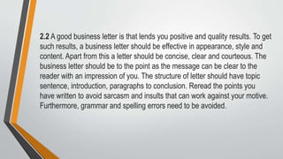 2.2 A good business letter is that lends you positive and quality results. To get
such results, a business letter should be effective in appearance, style and
content. Apart from this a letter should be concise, clear and courteous. The
business letter should be to the point as the message can be clear to the
reader with an impression of you. The structure of letter should have topic
sentence, introduction, paragraphs to conclusion. Reread the points you
have written to avoid sarcasm and insults that can work against your motive.
Furthermore, grammar and spelling errors need to be avoided.
 