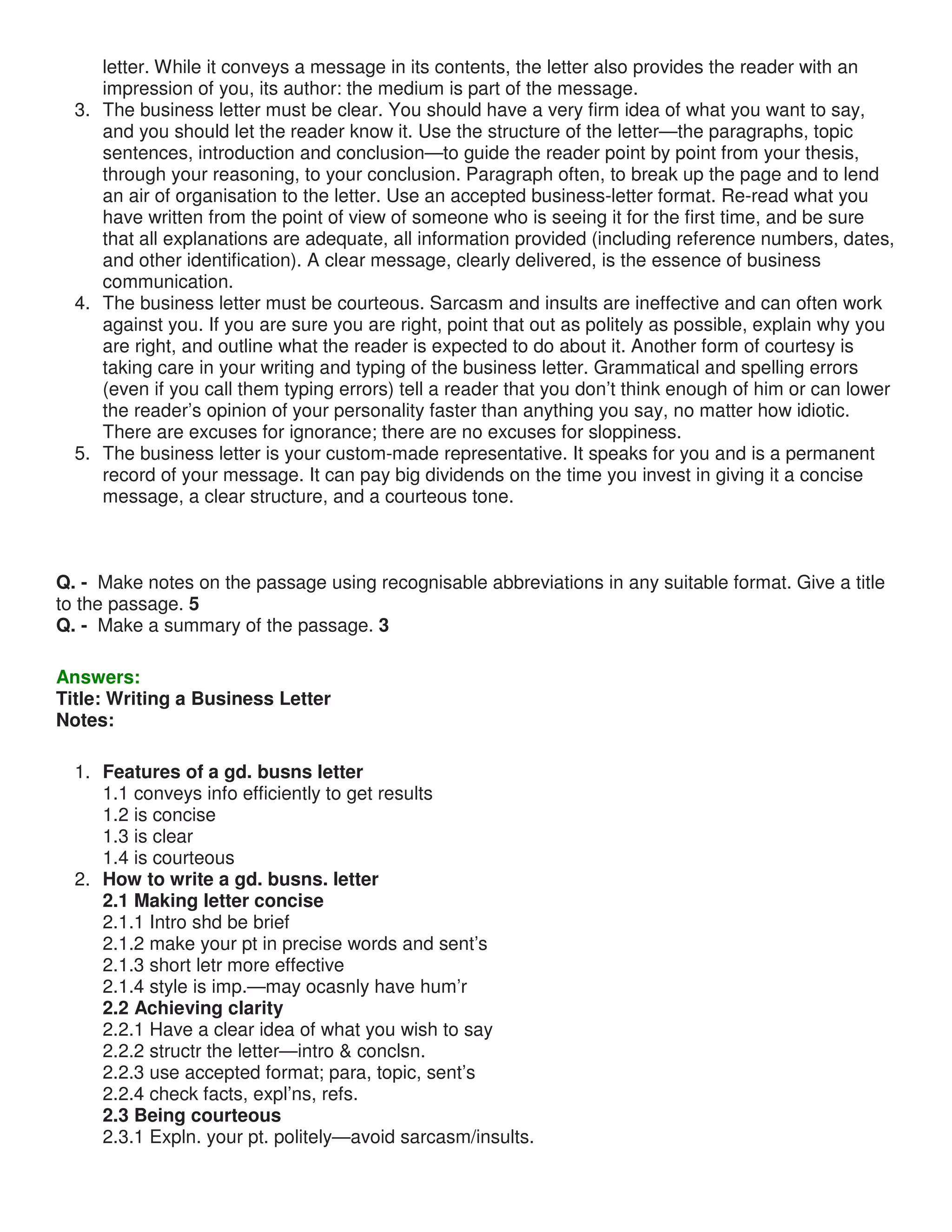 letter. While it conveys a message in its contents, the letter also provides the reader with an
impression of you, its author: the medium is part of the message.
3. The business letter must be clear. You should have a very firm idea of what you want to say,
and you should let the reader know it. Use the structure of the letter—the paragraphs, topic
sentences, introduction and conclusion—to guide the reader point by point from your thesis,
through your reasoning, to your conclusion. Paragraph often, to break up the page and to lend
an air of organisation to the letter. Use an accepted business-letter format. Re-read what you
have written from the point of view of someone who is seeing it for the first time, and be sure
that all explanations are adequate, all information provided (including reference numbers, dates,
and other identification). A clear message, clearly delivered, is the essence of business
communication.
4. The business letter must be courteous. Sarcasm and insults are ineffective and can often work
against you. If you are sure you are right, point that out as politely as possible, explain why you
are right, and outline what the reader is expected to do about it. Another form of courtesy is
taking care in your writing and typing of the business letter. Grammatical and spelling errors
(even if you call them typing errors) tell a reader that you don’t think enough of him or can lower
the reader’s opinion of your personality faster than anything you say, no matter how idiotic.
There are excuses for ignorance; there are no excuses for sloppiness.
5. The business letter is your custom-made representative. It speaks for you and is a permanent
record of your message. It can pay big dividends on the time you invest in giving it a concise
message, a clear structure, and a courteous tone.
Q. - Make notes on the passage using recognisable abbreviations in any suitable format. Give a title
to the passage. 5
Q. - Make a summary of the passage. 3
Answers:
Title: Writing a Business Letter
Notes:
1. Features of a gd. busns letter
1.1 conveys info efficiently to get results
1.2 is concise
1.3 is clear
1.4 is courteous
2. How to write a gd. busns. letter
2.1 Making letter concise
2.1.1 Intro shd be brief
2.1.2 make your pt in precise words and sent’s
2.1.3 short letr more effective
2.1.4 style is imp.—may ocasnly have hum’r
2.2 Achieving clarity
2.2.1 Have a clear idea of what you wish to say
2.2.2 structr the letter—intro & conclsn.
2.2.3 use accepted format; para, topic, sent’s
2.2.4 check facts, expl’ns, refs.
2.3 Being courteous
2.3.1 Expln. your pt. politely—avoid sarcasm/insults.
 