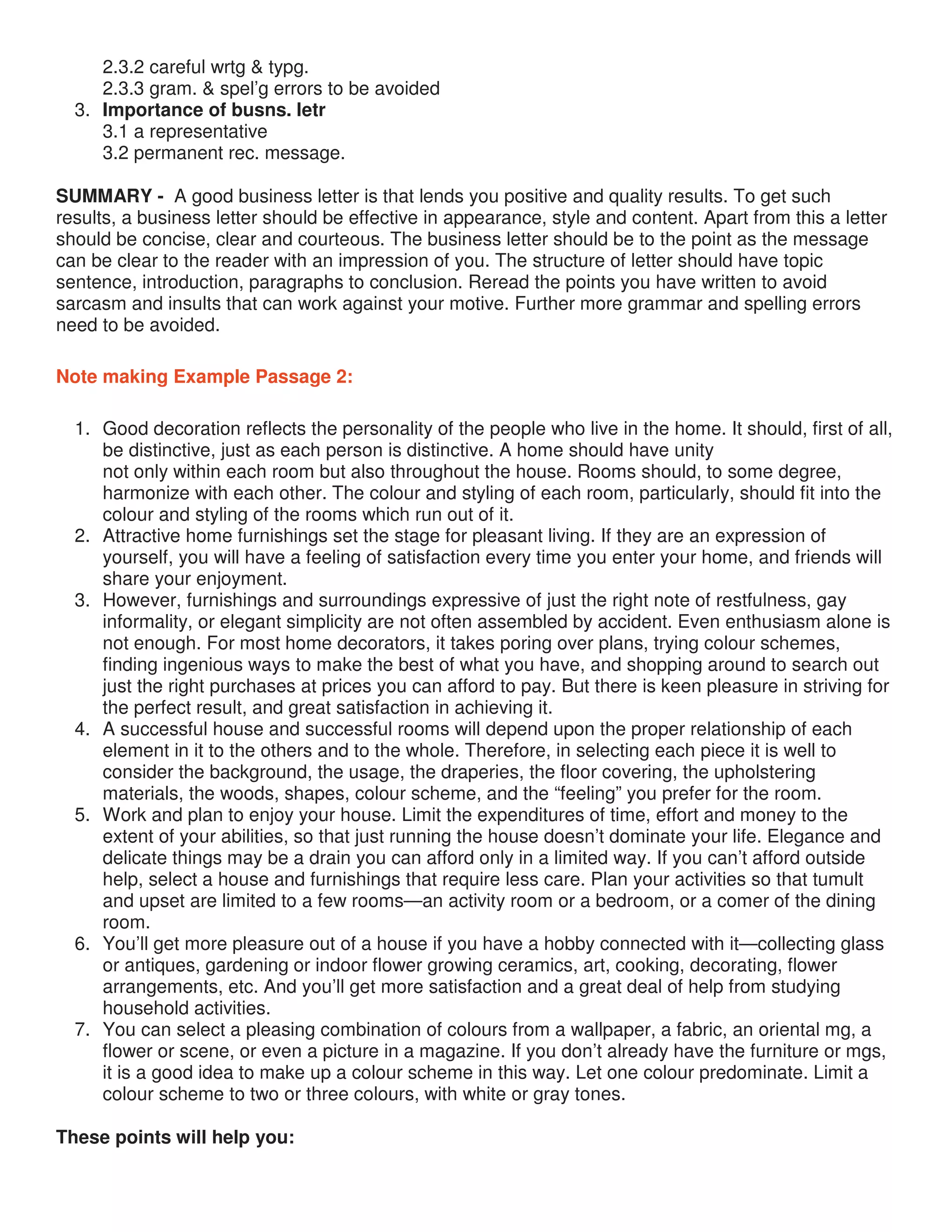2.3.2 careful wrtg & typg.
2.3.3 gram. & spel’g errors to be avoided
3. Importance of busns. letr
3.1 a representative
3.2 permanent rec. message.
SUMMARY - A good business letter is that lends you positive and quality results. To get such
results, a business letter should be effective in appearance, style and content. Apart from this a letter
should be concise, clear and courteous. The business letter should be to the point as the message
can be clear to the reader with an impression of you. The structure of letter should have topic
sentence, introduction, paragraphs to conclusion. Reread the points you have written to avoid
sarcasm and insults that can work against your motive. Further more grammar and spelling errors
need to be avoided.
Note making Example Passage 2:
1. Good decoration reflects the personality of the people who live in the home. It should, first of all,
be distinctive, just as each person is distinctive. A home should have unity
not only within each room but also throughout the house. Rooms should, to some degree,
harmonize with each other. The colour and styling of each room, particularly, should fit into the
colour and styling of the rooms which run out of it.
2. Attractive home furnishings set the stage for pleasant living. If they are an expression of
yourself, you will have a feeling of satisfaction every time you enter your home, and friends will
share your enjoyment.
3. However, furnishings and surroundings expressive of just the right note of restfulness, gay
informality, or elegant simplicity are not often assembled by accident. Even enthusiasm alone is
not enough. For most home decorators, it takes poring over plans, trying colour schemes,
finding ingenious ways to make the best of what you have, and shopping around to search out
just the right purchases at prices you can afford to pay. But there is keen pleasure in striving for
the perfect result, and great satisfaction in achieving it.
4. A successful house and successful rooms will depend upon the proper relationship of each
element in it to the others and to the whole. Therefore, in selecting each piece it is well to
consider the background, the usage, the draperies, the floor covering, the upholstering
materials, the woods, shapes, colour scheme, and the “feeling” you prefer for the room.
5. Work and plan to enjoy your house. Limit the expenditures of time, effort and money to the
extent of your abilities, so that just running the house doesn’t dominate your life. Elegance and
delicate things may be a drain you can afford only in a limited way. If you can’t afford outside
help, select a house and furnishings that require less care. Plan your activities so that tumult
and upset are limited to a few rooms—an activity room or a bedroom, or a comer of the dining
room.
6. You’ll get more pleasure out of a house if you have a hobby connected with it—collecting glass
or antiques, gardening or indoor flower growing ceramics, art, cooking, decorating, flower
arrangements, etc. And you’ll get more satisfaction and a great deal of help from studying
household activities.
7. You can select a pleasing combination of colours from a wallpaper, a fabric, an oriental mg, a
flower or scene, or even a picture in a magazine. If you don’t already have the furniture or mgs,
it is a good idea to make up a colour scheme in this way. Let one colour predominate. Limit a
colour scheme to two or three colours, with white or gray tones.
These points will help you:
 