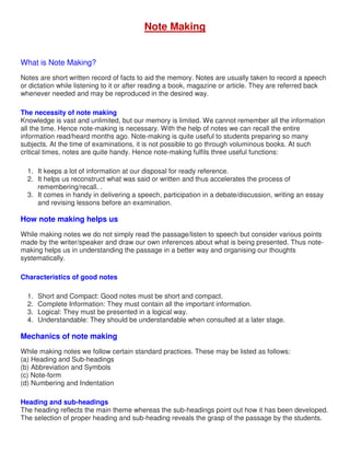 Note Making
What is Note Making?
Notes are short written record of facts to aid the memory. Notes are usually taken to record a speech
or dictation while listening to it or after reading a book, magazine or article. They are referred back
whenever needed and may be reproduced in the desired way.
The necessity of note making
Knowledge is vast and unlimited, but our memory is limited. We cannot remember all the information
all the time. Hence note-making is necessary. With the help of notes we can recall the entire
information read/heard months ago. Note-making is quite useful to students preparing so many
subjects. At the time of examinations, it is not possible to go through voluminous books. At such
critical times, notes are quite handy. Hence note-making fulfils three useful functions:
1. It keeps a lot of information at our disposal for ready reference.
2. It helps us reconstruct what was said or written and thus accelerates the process of
remembering/recall. .
3. It comes in handy in delivering a speech, participation in a debate/discussion, writing an essay
and revising lessons before an examination.
How note making helps us
While making notes we do not simply read the passage/listen to speech but consider various points
made by the writer/speaker and draw our own inferences about what is being presented. Thus note-
making helps us in understanding the passage in a better way and organising our thoughts
systematically.
Characteristics of good notes
1. Short and Compact: Good notes must be short and compact.
2. Complete Information: They must contain all the important information.
3. Logical: They must be presented in a logical way.
4. Understandable: They should be understandable when consulted at a later stage.
Mechanics of note making
While making notes we follow certain standard practices. These may be listed as follows:
(a) Heading and Sub-headings
(b) Abbreviation and Symbols
(c) Note-form
(d) Numbering and Indentation
Heading and sub-headings
The heading reflects the main theme whereas the sub-headings point out how it has been developed.
The selection of proper heading and sub-heading reveals the grasp of the passage by the students.
 