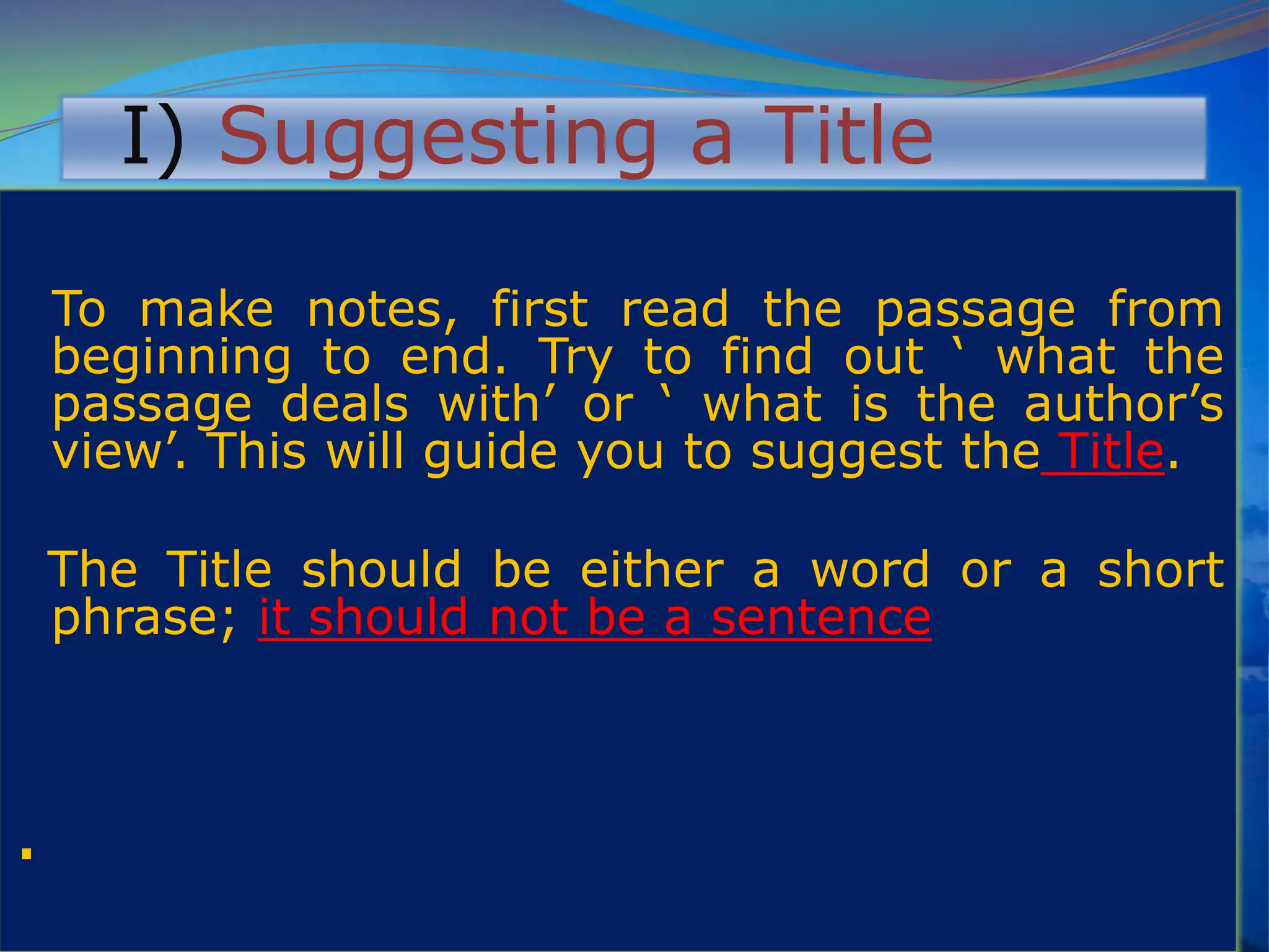 I) Suggesting a Title
To make notes, first read the passage from
beginning to end. Try to find out „ what the
passage deals with‟ or „ what is the author‟s
view‟. This will guide you to suggest the Title.
The Title should be either a word or a short
phrase; it should not be a sentence
.
 