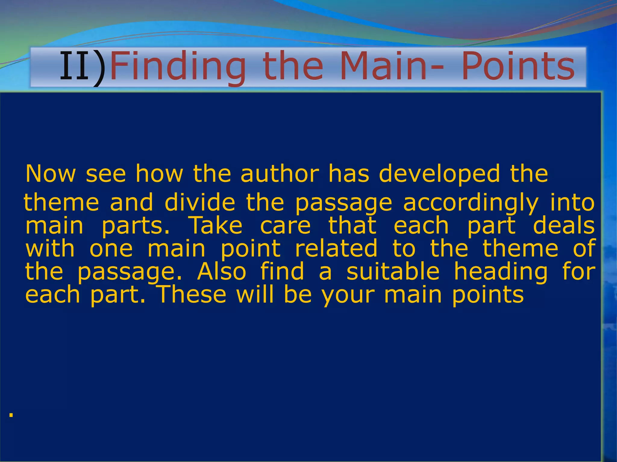 II)Finding the Main- Points
Now see how the author has developed the
theme and divide the passage accordingly into
main parts. Take care that each part deals
with one main point related to the theme of
the passage. Also find a suitable heading for
each part. These will be your main points
.
 