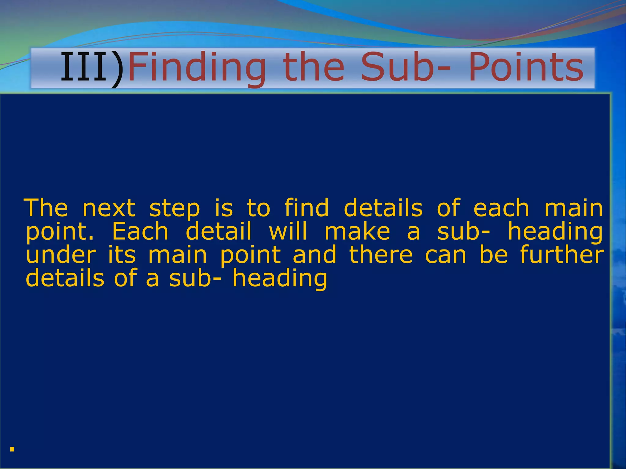III)Finding the Sub- Points
The next step is to find details of each main
point. Each detail will make a sub- heading
under its main point and there can be further
details of a sub- heading
.
 