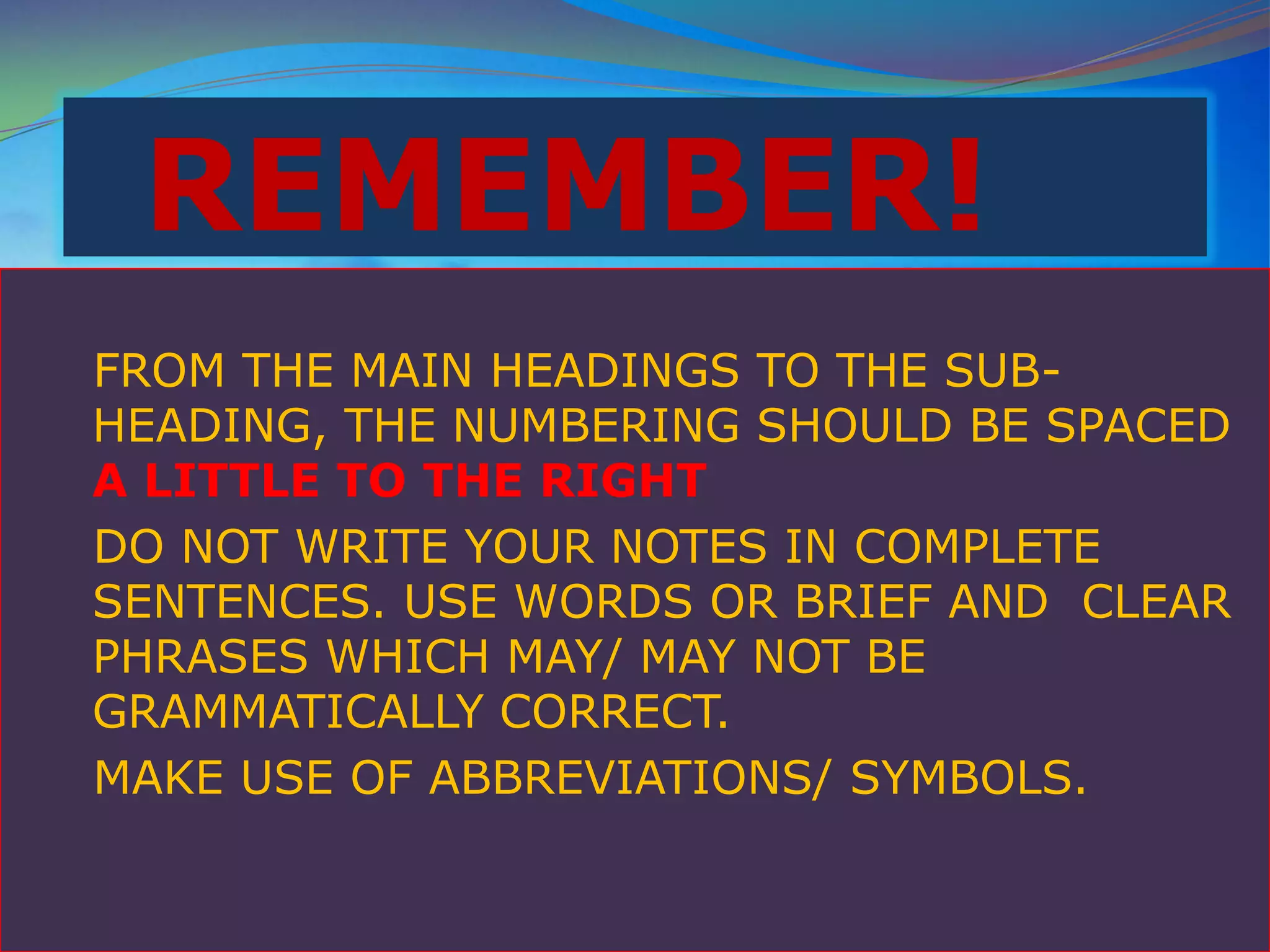 REMEMBER!
FROM THE MAIN HEADINGS TO THE SUB-
HEADING, THE NUMBERING SHOULD BE SPACED
A LITTLE TO THE RIGHT
DO NOT WRITE YOUR NOTES IN COMPLETE
SENTENCES. USE WORDS OR BRIEF AND CLEAR
PHRASES WHICH MAY/ MAY NOT BE
GRAMMATICALLY CORRECT.
MAKE USE OF ABBREVIATIONS/ SYMBOLS.
 