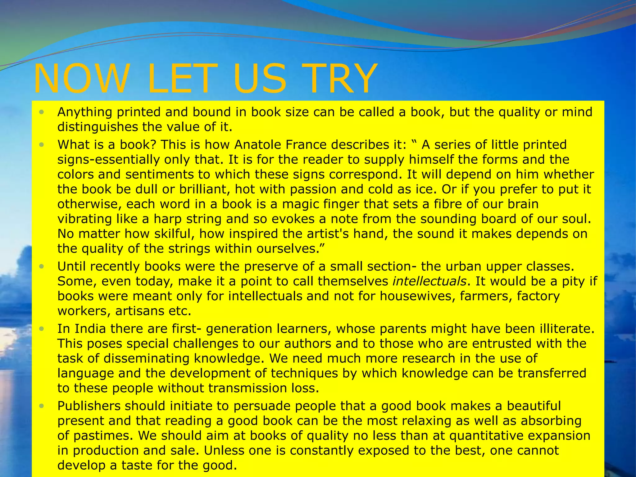 NOW LET US TRY
 Anything printed and bound in book size can be called a book, but the quality or mind
distinguishes the value of it.
 What is a book? This is how Anatole France describes it: “ A series of little printed
signs-essentially only that. It is for the reader to supply himself the forms and the
colors and sentiments to which these signs correspond. It will depend on him whether
the book be dull or brilliant, hot with passion and cold as ice. Or if you prefer to put it
otherwise, each word in a book is a magic finger that sets a fibre of our brain
vibrating like a harp string and so evokes a note from the sounding board of our soul.
No matter how skilful, how inspired the artist's hand, the sound it makes depends on
the quality of the strings within ourselves.”
 Until recently books were the preserve of a small section- the urban upper classes.
Some, even today, make it a point to call themselves intellectuals. It would be a pity if
books were meant only for intellectuals and not for housewives, farmers, factory
workers, artisans etc.
 In India there are first- generation learners, whose parents might have been illiterate.
This poses special challenges to our authors and to those who are entrusted with the
task of disseminating knowledge. We need much more research in the use of
language and the development of techniques by which knowledge can be transferred
to these people without transmission loss.
 Publishers should initiate to persuade people that a good book makes a beautiful
present and that reading a good book can be the most relaxing as well as absorbing
of pastimes. We should aim at books of quality no less than at quantitative expansion
in production and sale. Unless one is constantly exposed to the best, one cannot
develop a taste for the good.
 