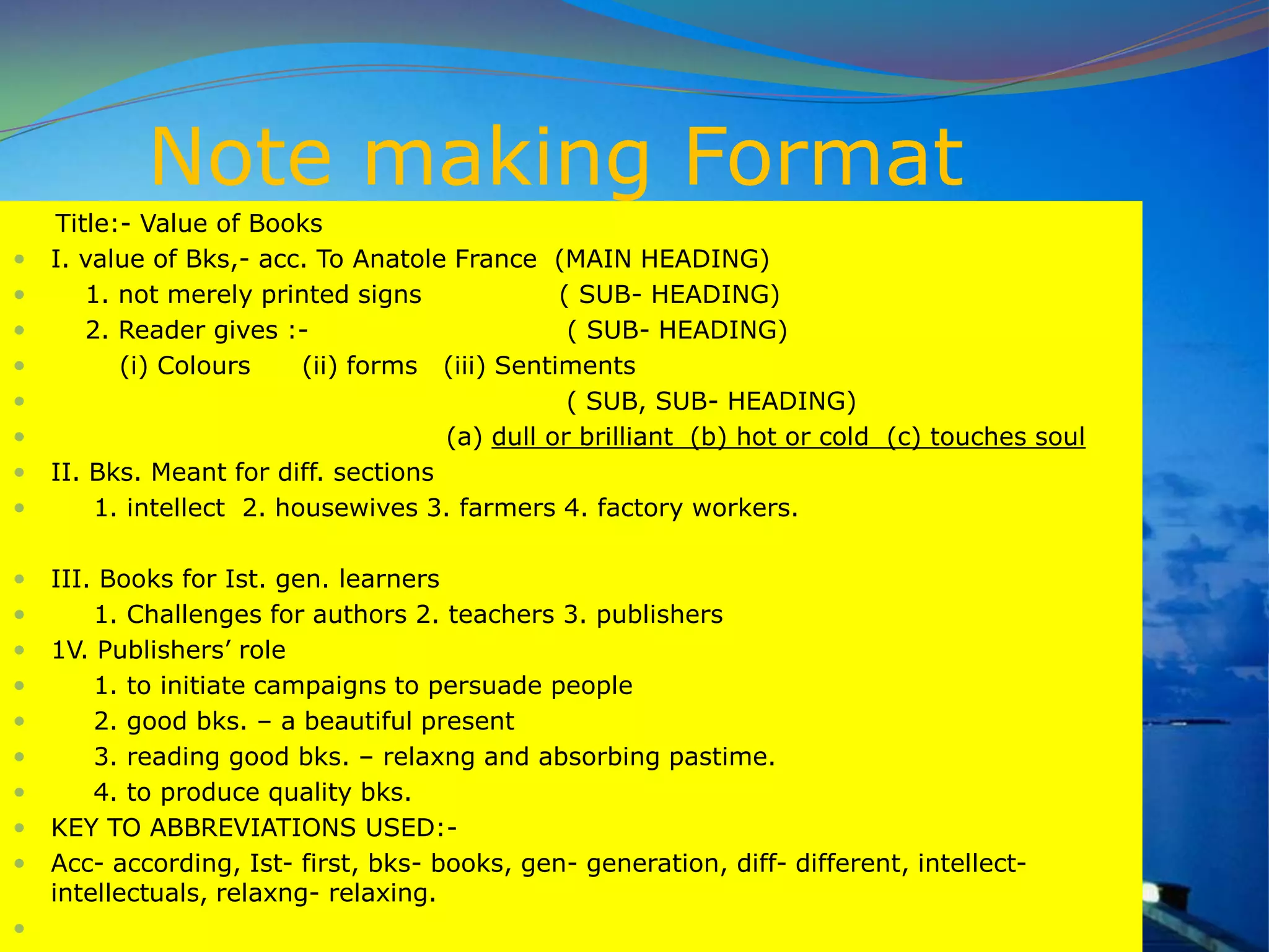 Note making Format
Title:- Value of Books
 I. value of Bks,- acc. To Anatole France (MAIN HEADING)
 1. not merely printed signs ( SUB- HEADING)
 2. Reader gives :- ( SUB- HEADING)
 (i) Colours (ii) forms (iii) Sentiments
 ( SUB, SUB- HEADING)
 (a) dull or brilliant (b) hot or cold (c) touches soul
 II. Bks. Meant for diff. sections
 1. intellect 2. housewives 3. farmers 4. factory workers.
 III. Books for Ist. gen. learners
 1. Challenges for authors 2. teachers 3. publishers
 1V. Publishers‟ role
 1. to initiate campaigns to persuade people
 2. good bks. – a beautiful present
 3. reading good bks. – relaxng and absorbing pastime.
 4. to produce quality bks.
 KEY TO ABBREVIATIONS USED:-
 Acc- according, Ist- first, bks- books, gen- generation, diff- different, intellect-
intellectuals, relaxng- relaxing.

 