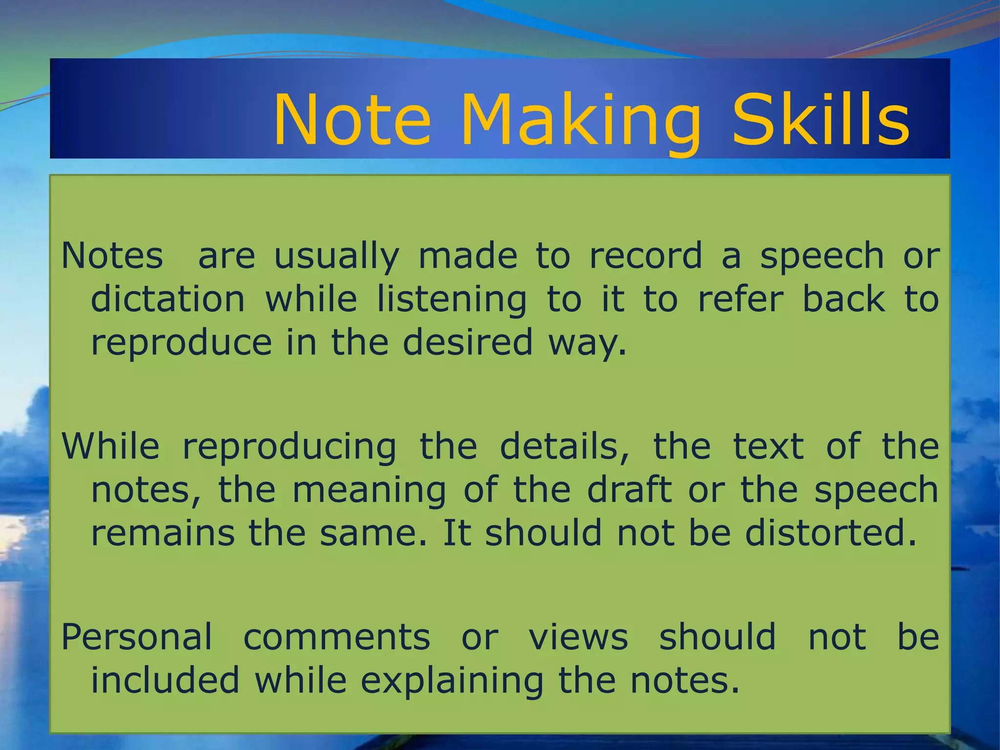 Note Making Skills
Notes are usually made to record a speech or
dictation while listening to it to refer back to
reproduce in the desired way.
While reproducing the details, the text of the
notes, the meaning of the draft or the speech
remains the same. It should not be distorted.
Personal comments or views should not be
included while explaining the notes.
 
