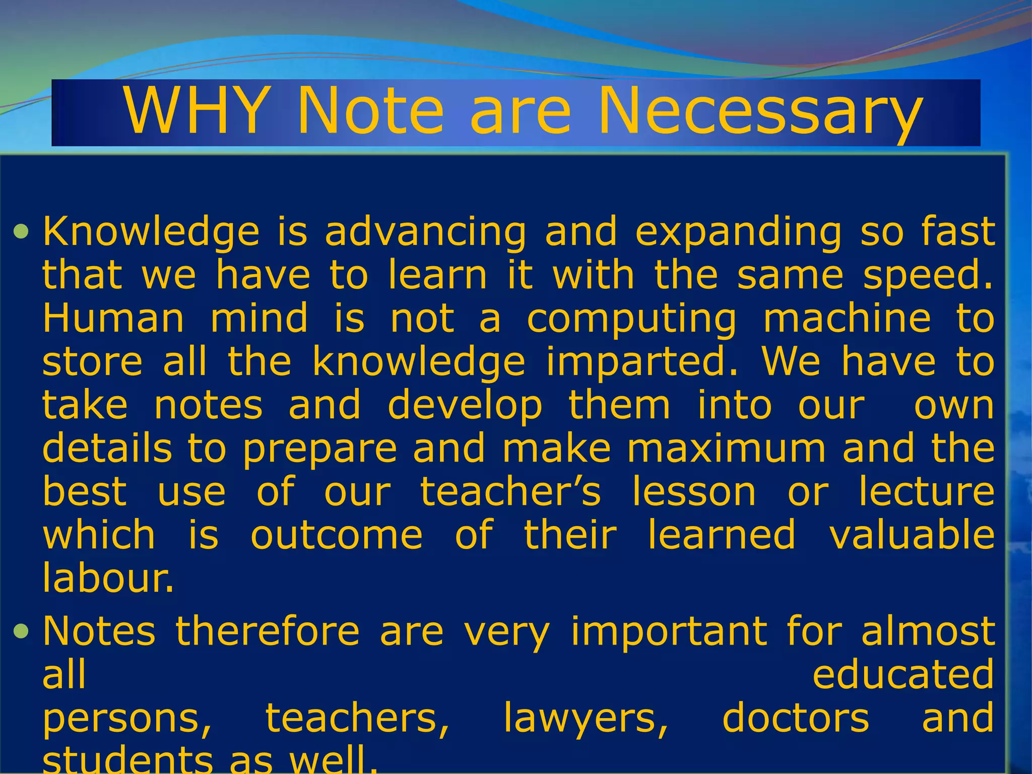 WHY Note are Necessary
 Knowledge is advancing and expanding so fast
that we have to learn it with the same speed.
Human mind is not a computing machine to
store all the knowledge imparted. We have to
take notes and develop them into our own
details to prepare and make maximum and the
best use of our teacher‟s lesson or lecture
which is outcome of their learned valuable
labour.
 Notes therefore are very important for almost
all educated
persons, teachers, lawyers, doctors and
 