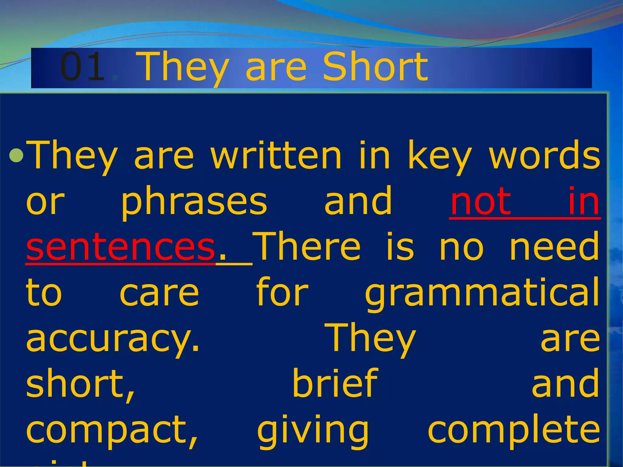 01. They are Short
They are written in key words
or phrases and not in
sentences. There is no need
to care for grammatical
accuracy. They are
short, brief and
compact, giving complete
 