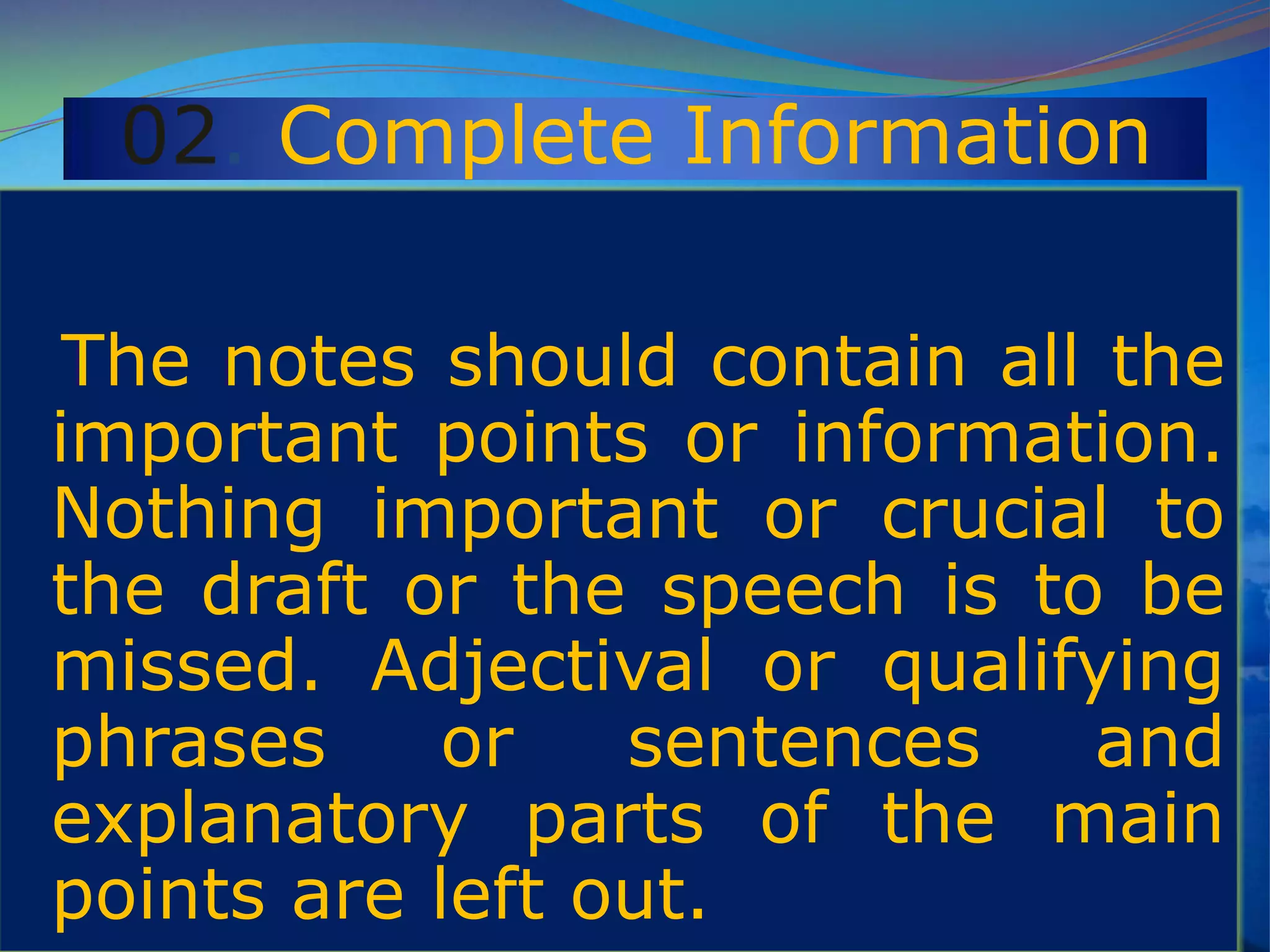 02. Complete Information
The notes should contain all the
important points or information.
Nothing important or crucial to
the draft or the speech is to be
missed. Adjectival or qualifying
phrases or sentences and
explanatory parts of the main
points are left out.
 