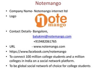 Notemango
• Company Name- Notemango internet ltd
• Logo
• Contact Details- Bangalore,
balukimi@notemango.com
+919482061765
• URL - www.notemango.com
• https://www.facebook.com/notemango
• To connect 100 million college students and a million
colleges in India on a social network platform.
• To be global social network of choice for college students
 