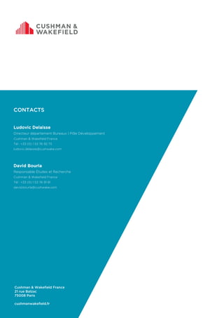Cushman & Wakefield France
21 rue Balzac
75008 Paris
cushmanwakefield.fr
CONTACTS
Ludovic Delaisse
Directeur département Bureaux | Pôle Développement
Cushman & Wakefield France
Tél : +33 (0) 1 53 76 92 73
ludovic.delaisse@cushwake.com
David Bourla
Responsable Études et Recherche
Cushman & Wakefield France
Tél : +33 (0) 1 53 76 91 91
david.bourla@cushwake.com
 