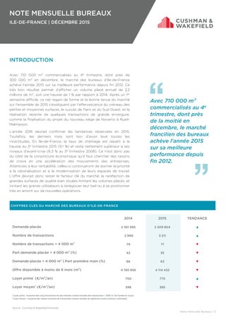 NOTE MENSUELLE BUREAUX
ILE-DE-FRANCE | DÉCEMBRE 2015
Note mensuelle Bureaux | 2
INTRODUCTION
Avec 710 000 m² commercialisés au 4e trimestre, dont près de
300 000 m² en décembre, le marché des bureaux d’Ile-de-France
achève l'année 2015 sur sa meilleure performance depuis fin 2012. Ce
très bon résultat permet d'afficher un volume placé annuel de 2,2
millions de m², soit une hausse de 1 % par rapport à 2014. Après un 1er
semestre difficile, ce net regain de forme et la bonne tenue du marché
sur l’ensemble de 2015 s'expliquent par l’effervescence du créneau des
petites et moyennes surfaces, le succès de Paris et du Sud Ouest, et la
réalisation récente de quelques transactions de grande envergure,
comme la finalisation du projet du nouveau siège de Novartis à Rueil-
Malmaison.
L’année 2016 devrait confirmer les tendances observées en 2015.
Toutefois, les derniers mois sont loin d’avoir levé toutes les
incertitudes. En Ile-de-France, le taux de chômage est reparti à la
hausse au 3e trimestre 2015 (9,1 %) et reste nettement supérieur à ses
niveaux d’avant-crise (6,3 % au 3e trimestre 2008). Ce n’est donc pas
du côté de la conjoncture économique qu’il faut chercher des raisons
de croire en une accélération des mouvements des entreprises.
Attentives à leur rentabilité, celles-ci continueront de donner la priorité
à la rationalisation et à la modernisation de leurs espaces de travail.
L’offre devrait donc rester le facteur clé du marché, la raréfaction de
grandes surfaces de qualité bien situées limitant les volumes placés, et
incitant les grands utilisateurs à renégocier leur bail ou à se positionner
très en amont sur de nouvelles opérations.
CHIFFRES CLÉS DU MARCHÉ DES BUREAUX D’ILE-DE-FRANCE
2014 2015 TENDANCE
Demande placée 2 183 995 2 209 804 ▲
Nombre de transactions 2 999 3 211 ▲
Nombre de transactions > 4 000 m² 79 71 ▼
Part demande placée > 4 000 m² (%) 42 35 ▼
Demande placée > 4 000 m² | Part première main (%) 66 63 ▼
Offre disponible à moins de 6 mois (m²) 4 190 958 4 114 432 ▼
Loyer prime¹ (€/m²/an) 750 775 ▲
Loyer moyen² (€/m²/an) 398 395 ▼
Avec 710 000 m²
commercialisés au 4e
trimestre, dont près
de la moitié en
décembre, le marché
francilien des bureaux
achève l'année 2015
sur sa meilleure
performance depuis
fin 2012.
¹Loyer prime : moyenne des cinq transactions les plus élevées (valeurs faciales des transactions > 1000 m² de l'année en cours).
²Loyer moyen : moyenne des valeurs locatives de transaction (valeurs faciales de signature) toutes surfaces confondues.
Source : Cushman & Wakefield/Immostat
 