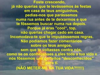Foste crescendo,  já não querias que te levássemos às festas  em casa de teus amiguinhos,  pedias-nos que parássemos  numa rua antes de te deixarmos e que  te fôssemos buscar numa rua depois.  Porque já eras "cool“, top,  não querias chegar cedo em casa.  Incomodava-te que te impuséssemos regras.  Não podíamos fazer comentários  sobre os teus amigos,  sem que te voltasses contra nós,  como se os conhecesses a eles toda a tua vida e nós fôssemos uns perfeitos "desconhecidos"  para ti. (NÃO METER-ME NA TUA VIDA?!!!!!) 