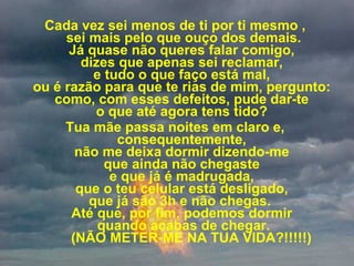 Cada vez sei menos de ti por ti mesmo ,  sei mais pelo que ouço dos demais. Já quase não queres falar comigo,  dizes que apenas sei reclamar,  e tudo o que faço está mal,  ou é razão para que te rias de mim, pergunto:  como, com esses defeitos, pude dar-te  o que até agora tens tido?  Tua mãe passa noites em claro e,  consequentemente,  não me deixa dormir dizendo-me  que ainda não chegaste  e que já é madrugada,  que o teu celular está desligado,  que já são 3h e não chegas.   Até que, por fim, podemos dormir  quando acabas de chegar.     (NÃO METER-ME NA TUA VIDA?!!!!!) 