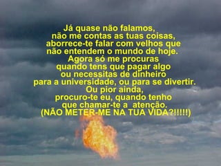 Já quase não falamos,  não me contas as tuas coisas,  aborrece-te falar com velhos que  não entendem o mundo de hoje.   Agora só me procuras  quando tens que pagar algo  ou necessitas de dinheiro  para a universidade, ou para se divertir.  Ou pior ainda,  procuro-te eu, quando tenho  que chamar-te a  atenção.  (NÃO METER-ME NA TUA VIDA?!!!!!) 