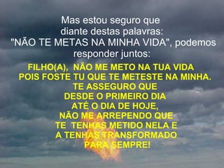 Mas estou seguro que  diante destas palavras:  "NÃO TE METAS NA MINHA VIDA", podemos responder juntos: FILHO(A),  NÃO ME METO NA TUA VIDA  POIS FOSTE TU QUE TE METESTE NA MINHA.  TE ASSEGURO QUE  DESDE O PRIMEIRO DIA  ATÉ O DIA DE HOJE,  NÃO ME ARREPENDO QUE  TE  TENHAS METIDO NELA E  A TENHAS TRANSFORMADO  PARA SEMPRE! 