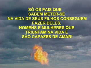 SÓ OS PAIS QUE  SABEM METER-SE  NA VIDA DE SEUS FILHOS CONSEGUEM FAZER DELES,  HOMENS E MULHERES QUE  TRIUNFAM NA VIDA E  SÃO CAPAZES DE AMAR! 