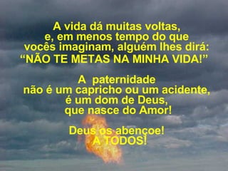 A vida dá muitas voltas,  e, em menos tempo do que  vocês imaginam, alguém lhes dirá:  “ NÃO TE METAS NA MINHA VIDA!” A  paternidade  não é um capricho ou um acidente,  é um dom de Deus,  que nasce do Amor! Deus os abençoe!   A TODOS! 