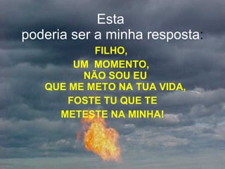 Esta  poderia ser a minha resposta : FILHO,  UM  MOMENTO,  NÃO SOU EU  QUE ME METO NA TUA VIDA,  FOSTE TU QUE TE METESTE NA MINHA! 