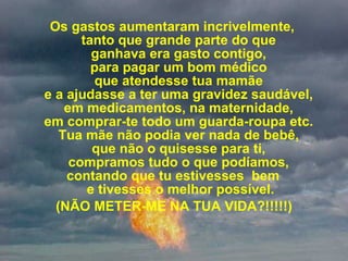   Os gastos aumentaram incrivelmente,  tanto que grande parte do que  ganhava era gasto contigo,  para pagar um bom médico  que atendesse tua mamãe  e a ajudasse a ter uma gravidez saudável,  em medicamentos, na maternidade,  em comprar-te todo um guarda-roupa etc.  Tua mãe não podia ver nada de bebê,  que não o quisesse para ti,  compramos tudo o que podíamos,  contando que tu estivesses  bem  e tivesses o melhor possível. (NÃO METER-ME NA TUA VIDA?!!!!!) 
