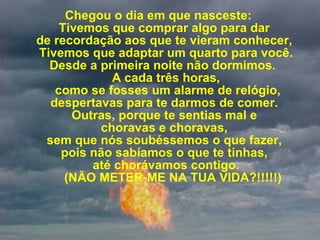 Chegou o dia em que nasceste:  Tivemos que comprar algo para dar  de recordação aos que te vieram conhecer,  Tivemos que adaptar um quarto para você. Desde a primeira noite não dormimos.   A cada três horas,  como se fosses um alarme de relógio, despertavas para te darmos de comer.  Outras, porque te sentias mal e  choravas e choravas,  sem que nós soubéssemos o que fazer,  pois não sabíamos o que te tinhas,   até chorávamos contigo.      (NÃO METER-ME NA TUA VIDA?!!!!!) 