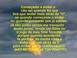 Começaste a andar e  não sei quando foi que  tive que andar mais atrás de "ti",  se quando começaste a andar  ou quando pensaste que já sabias.   Já não podia sentar-me tranquilo  lendo jornal, vendo um filme ou  o jogo do meu time favorito,  porque quando acordavas,  te perdias  da minha vista e  tinha que sair atrás de ti  para evitar que te machucasses.    (NÃO METER-ME NA TUA VIDA?!!!!!) 